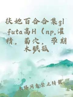 扶她百合合集gl futa高H（np,灌精，菊穴，孕期）
